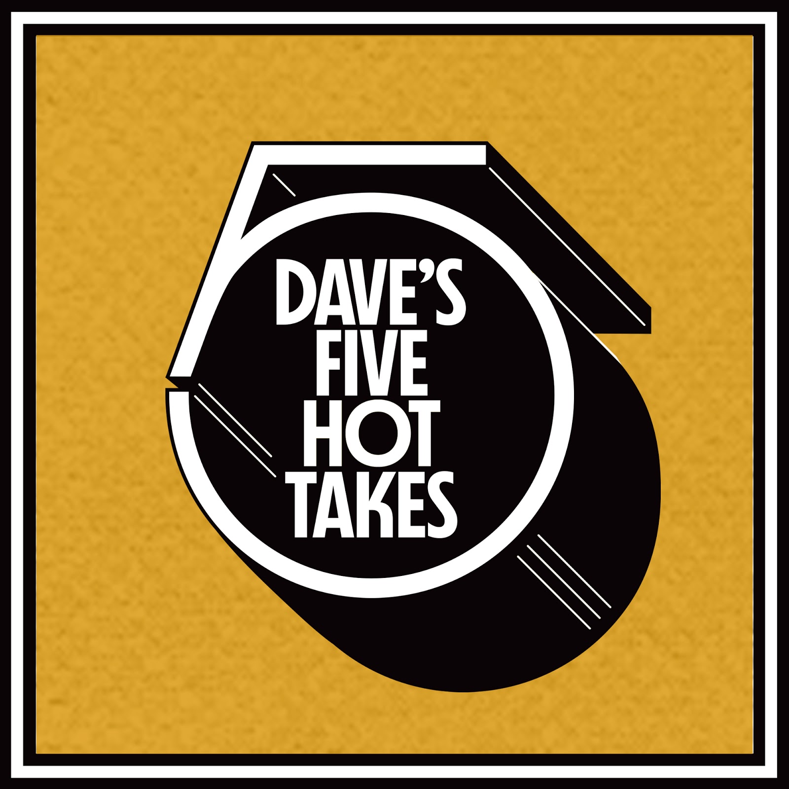 Introducing Dave’s 5 Hot Takes